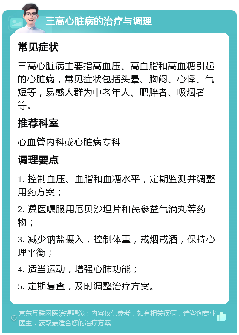 三高心脏病的治疗与调理 常见症状 三高心脏病主要指高血压、高血脂和高血糖引起的心脏病，常见症状包括头晕、胸闷、心悸、气短等，易感人群为中老年人、肥胖者、吸烟者等。 推荐科室 心血管内科或心脏病专科 调理要点 1. 控制血压、血脂和血糖水平，定期监测并调整用药方案； 2. 遵医嘱服用厄贝沙坦片和芪参益气滴丸等药物； 3. 减少钠盐摄入，控制体重，戒烟戒酒，保持心理平衡； 4. 适当运动，增强心肺功能； 5. 定期复查，及时调整治疗方案。