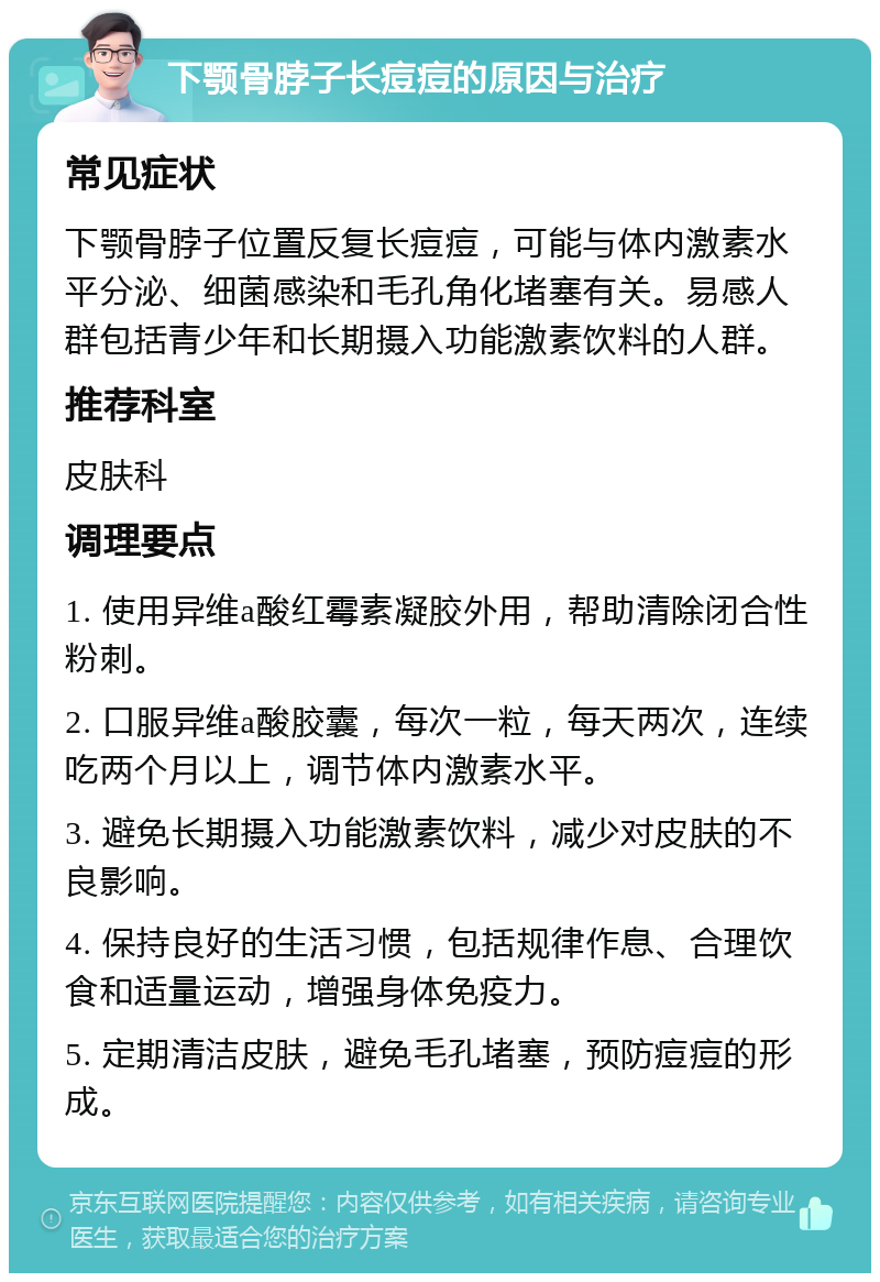 下颚骨脖子长痘痘的原因与治疗 常见症状 下颚骨脖子位置反复长痘痘，可能与体内激素水平分泌、细菌感染和毛孔角化堵塞有关。易感人群包括青少年和长期摄入功能激素饮料的人群。 推荐科室 皮肤科 调理要点 1. 使用异维a酸红霉素凝胶外用，帮助清除闭合性粉刺。 2. 口服异维a酸胶囊，每次一粒，每天两次，连续吃两个月以上，调节体内激素水平。 3. 避免长期摄入功能激素饮料，减少对皮肤的不良影响。 4. 保持良好的生活习惯，包括规律作息、合理饮食和适量运动，增强身体免疫力。 5. 定期清洁皮肤，避免毛孔堵塞，预防痘痘的形成。