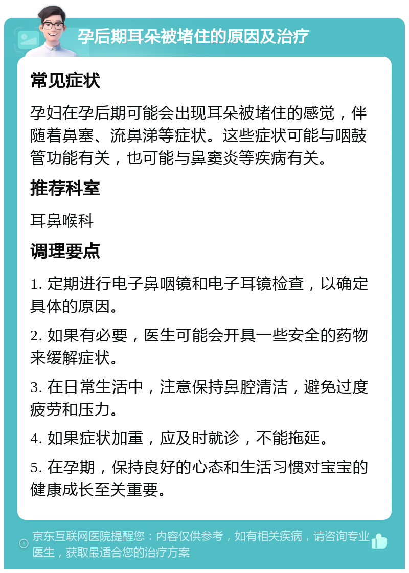 孕后期耳朵被堵住的原因及治疗 常见症状 孕妇在孕后期可能会出现耳朵被堵住的感觉，伴随着鼻塞、流鼻涕等症状。这些症状可能与咽鼓管功能有关，也可能与鼻窦炎等疾病有关。 推荐科室 耳鼻喉科 调理要点 1. 定期进行电子鼻咽镜和电子耳镜检查，以确定具体的原因。 2. 如果有必要，医生可能会开具一些安全的药物来缓解症状。 3. 在日常生活中，注意保持鼻腔清洁，避免过度疲劳和压力。 4. 如果症状加重，应及时就诊，不能拖延。 5. 在孕期，保持良好的心态和生活习惯对宝宝的健康成长至关重要。