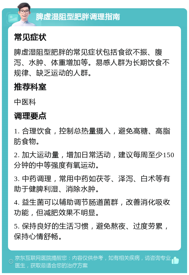 脾虚湿阻型肥胖调理指南 常见症状 脾虚湿阻型肥胖的常见症状包括食欲不振、腹泻、水肿、体重增加等。易感人群为长期饮食不规律、缺乏运动的人群。 推荐科室 中医科 调理要点 1. 合理饮食，控制总热量摄入，避免高糖、高脂肪食物。 2. 加大运动量，增加日常活动，建议每周至少150分钟的中等强度有氧运动。 3. 中药调理，常用中药如茯苓、泽泻、白术等有助于健脾利湿、消除水肿。 4. 益生菌可以辅助调节肠道菌群，改善消化吸收功能，但减肥效果不明显。 5. 保持良好的生活习惯，避免熬夜、过度劳累，保持心情舒畅。