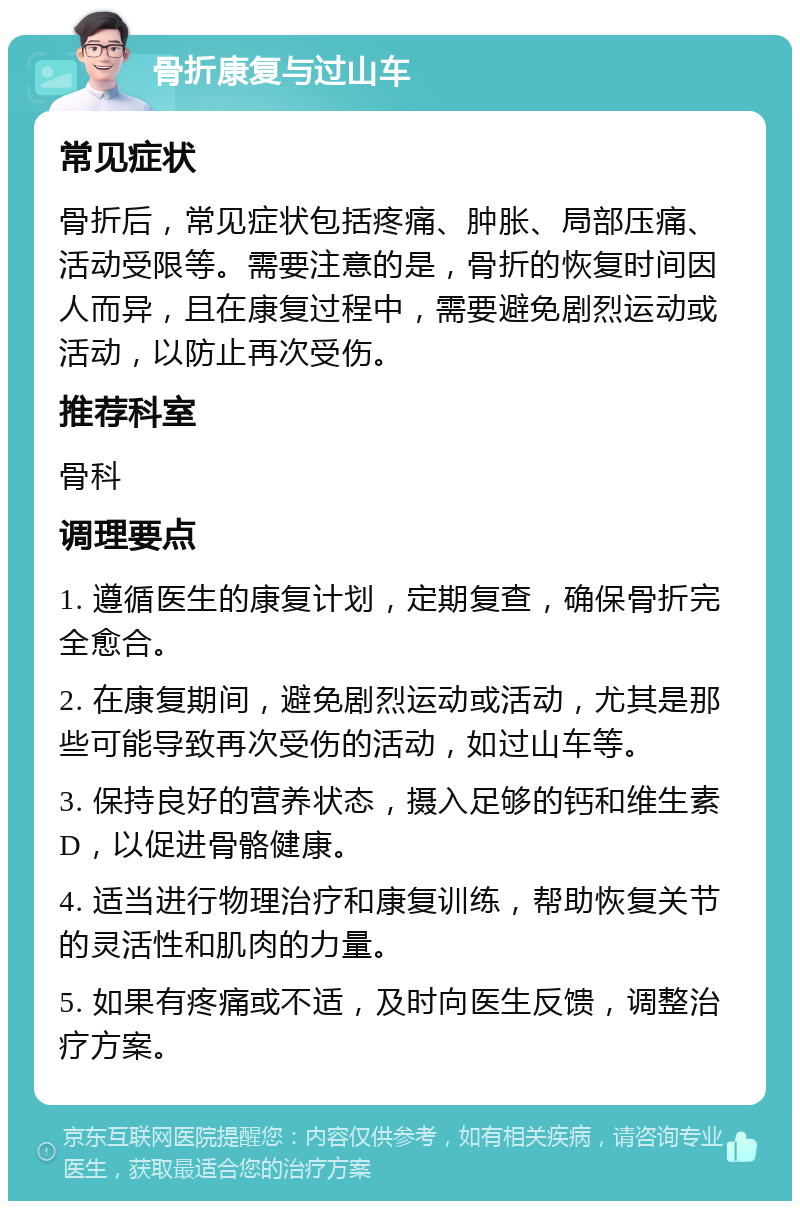 骨折康复与过山车 常见症状 骨折后，常见症状包括疼痛、肿胀、局部压痛、活动受限等。需要注意的是，骨折的恢复时间因人而异，且在康复过程中，需要避免剧烈运动或活动，以防止再次受伤。 推荐科室 骨科 调理要点 1. 遵循医生的康复计划，定期复查，确保骨折完全愈合。 2. 在康复期间，避免剧烈运动或活动，尤其是那些可能导致再次受伤的活动，如过山车等。 3. 保持良好的营养状态，摄入足够的钙和维生素D，以促进骨骼健康。 4. 适当进行物理治疗和康复训练，帮助恢复关节的灵活性和肌肉的力量。 5. 如果有疼痛或不适，及时向医生反馈，调整治疗方案。