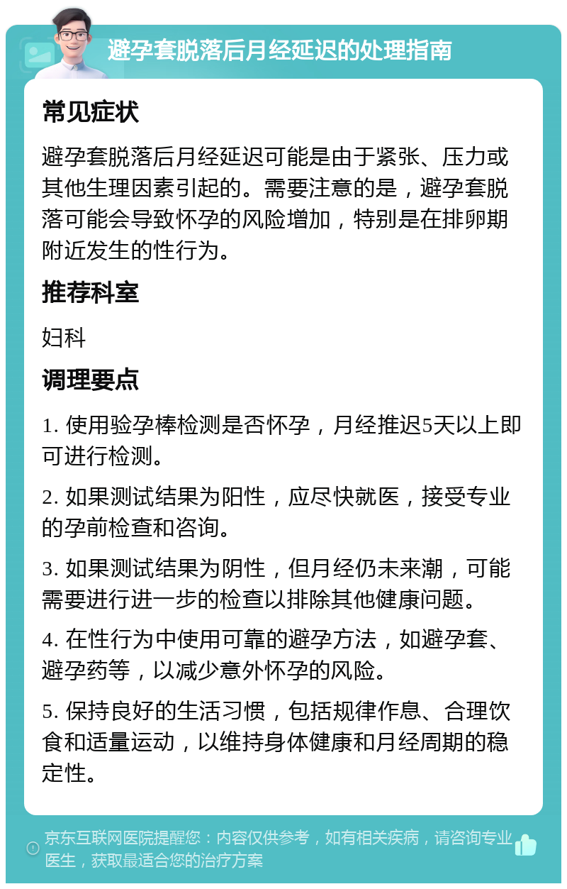 避孕套脱落后月经延迟的处理指南 常见症状 避孕套脱落后月经延迟可能是由于紧张、压力或其他生理因素引起的。需要注意的是，避孕套脱落可能会导致怀孕的风险增加，特别是在排卵期附近发生的性行为。 推荐科室 妇科 调理要点 1. 使用验孕棒检测是否怀孕，月经推迟5天以上即可进行检测。 2. 如果测试结果为阳性，应尽快就医，接受专业的孕前检查和咨询。 3. 如果测试结果为阴性，但月经仍未来潮，可能需要进行进一步的检查以排除其他健康问题。 4. 在性行为中使用可靠的避孕方法，如避孕套、避孕药等，以减少意外怀孕的风险。 5. 保持良好的生活习惯，包括规律作息、合理饮食和适量运动，以维持身体健康和月经周期的稳定性。