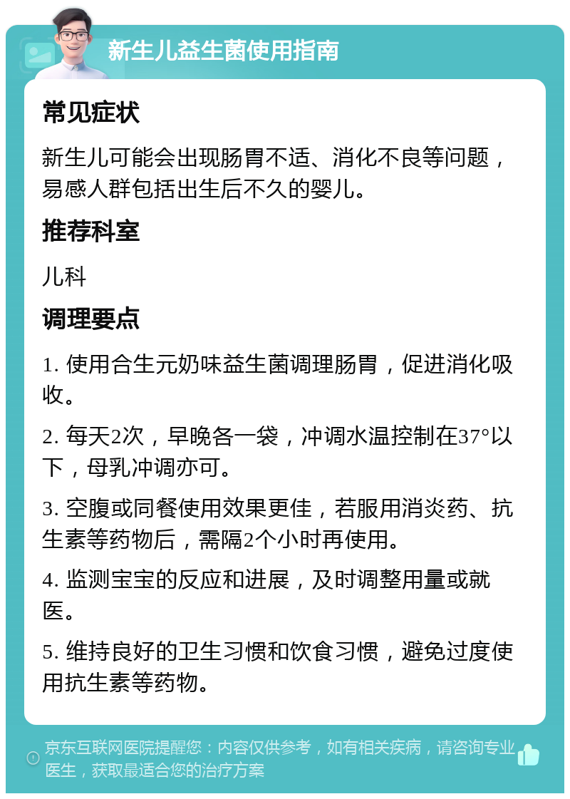 新生儿益生菌使用指南 常见症状 新生儿可能会出现肠胃不适、消化不良等问题，易感人群包括出生后不久的婴儿。 推荐科室 儿科 调理要点 1. 使用合生元奶味益生菌调理肠胃，促进消化吸收。 2. 每天2次，早晚各一袋，冲调水温控制在37°以下，母乳冲调亦可。 3. 空腹或同餐使用效果更佳，若服用消炎药、抗生素等药物后，需隔2个小时再使用。 4. 监测宝宝的反应和进展，及时调整用量或就医。 5. 维持良好的卫生习惯和饮食习惯，避免过度使用抗生素等药物。