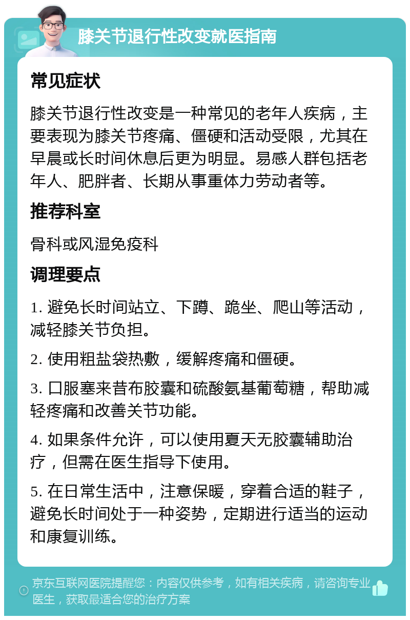 膝关节退行性改变就医指南 常见症状 膝关节退行性改变是一种常见的老年人疾病，主要表现为膝关节疼痛、僵硬和活动受限，尤其在早晨或长时间休息后更为明显。易感人群包括老年人、肥胖者、长期从事重体力劳动者等。 推荐科室 骨科或风湿免疫科 调理要点 1. 避免长时间站立、下蹲、跪坐、爬山等活动，减轻膝关节负担。 2. 使用粗盐袋热敷，缓解疼痛和僵硬。 3. 口服塞来昔布胶囊和硫酸氨基葡萄糖，帮助减轻疼痛和改善关节功能。 4. 如果条件允许，可以使用夏天无胶囊辅助治疗，但需在医生指导下使用。 5. 在日常生活中，注意保暖，穿着合适的鞋子，避免长时间处于一种姿势，定期进行适当的运动和康复训练。