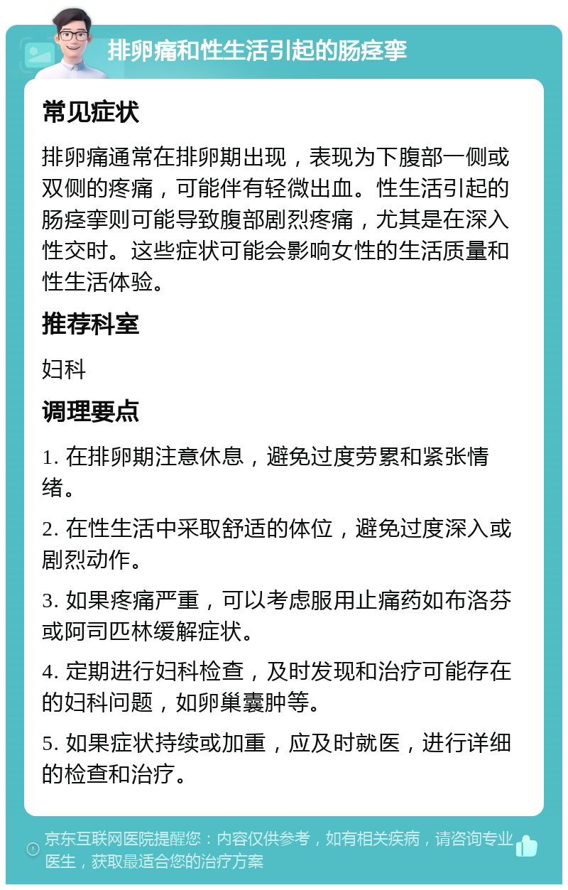 排卵痛和性生活引起的肠痉挛 常见症状 排卵痛通常在排卵期出现，表现为下腹部一侧或双侧的疼痛，可能伴有轻微出血。性生活引起的肠痉挛则可能导致腹部剧烈疼痛，尤其是在深入性交时。这些症状可能会影响女性的生活质量和性生活体验。 推荐科室 妇科 调理要点 1. 在排卵期注意休息，避免过度劳累和紧张情绪。 2. 在性生活中采取舒适的体位，避免过度深入或剧烈动作。 3. 如果疼痛严重，可以考虑服用止痛药如布洛芬或阿司匹林缓解症状。 4. 定期进行妇科检查，及时发现和治疗可能存在的妇科问题，如卵巢囊肿等。 5. 如果症状持续或加重，应及时就医，进行详细的检查和治疗。