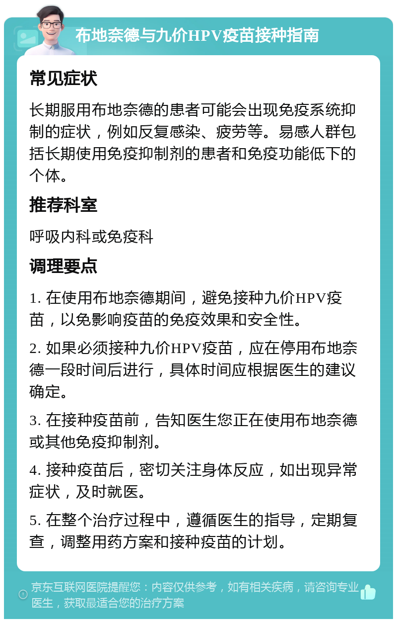 布地奈德与九价HPV疫苗接种指南 常见症状 长期服用布地奈德的患者可能会出现免疫系统抑制的症状，例如反复感染、疲劳等。易感人群包括长期使用免疫抑制剂的患者和免疫功能低下的个体。 推荐科室 呼吸内科或免疫科 调理要点 1. 在使用布地奈德期间，避免接种九价HPV疫苗，以免影响疫苗的免疫效果和安全性。 2. 如果必须接种九价HPV疫苗，应在停用布地奈德一段时间后进行，具体时间应根据医生的建议确定。 3. 在接种疫苗前，告知医生您正在使用布地奈德或其他免疫抑制剂。 4. 接种疫苗后，密切关注身体反应，如出现异常症状，及时就医。 5. 在整个治疗过程中，遵循医生的指导，定期复查，调整用药方案和接种疫苗的计划。