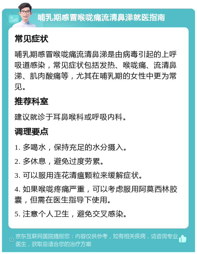 哺乳期感冒喉咙痛流清鼻涕就医指南 常见症状 哺乳期感冒喉咙痛流清鼻涕是由病毒引起的上呼吸道感染，常见症状包括发热、喉咙痛、流清鼻涕、肌肉酸痛等，尤其在哺乳期的女性中更为常见。 推荐科室 建议就诊于耳鼻喉科或呼吸内科。 调理要点 1. 多喝水，保持充足的水分摄入。 2. 多休息，避免过度劳累。 3. 可以服用连花清瘟颗粒来缓解症状。 4. 如果喉咙疼痛严重，可以考虑服用阿莫西林胶囊，但需在医生指导下使用。 5. 注意个人卫生，避免交叉感染。