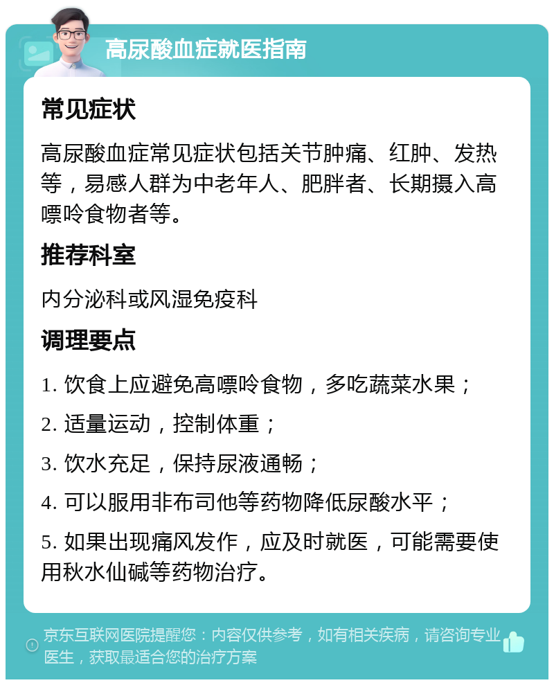 高尿酸血症就医指南 常见症状 高尿酸血症常见症状包括关节肿痛、红肿、发热等，易感人群为中老年人、肥胖者、长期摄入高嘌呤食物者等。 推荐科室 内分泌科或风湿免疫科 调理要点 1. 饮食上应避免高嘌呤食物，多吃蔬菜水果； 2. 适量运动，控制体重； 3. 饮水充足，保持尿液通畅； 4. 可以服用非布司他等药物降低尿酸水平； 5. 如果出现痛风发作，应及时就医，可能需要使用秋水仙碱等药物治疗。