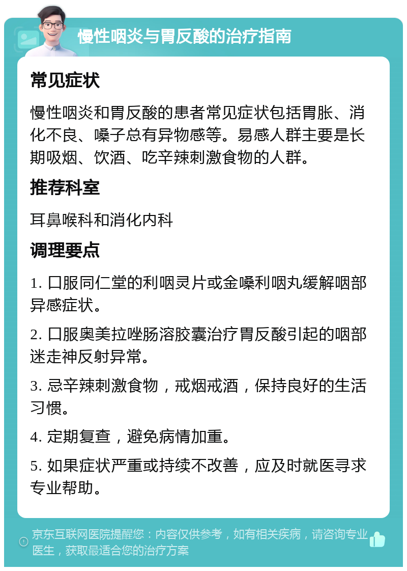 慢性咽炎与胃反酸的治疗指南 常见症状 慢性咽炎和胃反酸的患者常见症状包括胃胀、消化不良、嗓子总有异物感等。易感人群主要是长期吸烟、饮酒、吃辛辣刺激食物的人群。 推荐科室 耳鼻喉科和消化内科 调理要点 1. 口服同仁堂的利咽灵片或金嗓利咽丸缓解咽部异感症状。 2. 口服奥美拉唑肠溶胶囊治疗胃反酸引起的咽部迷走神反射异常。 3. 忌辛辣刺激食物，戒烟戒酒，保持良好的生活习惯。 4. 定期复查，避免病情加重。 5. 如果症状严重或持续不改善，应及时就医寻求专业帮助。