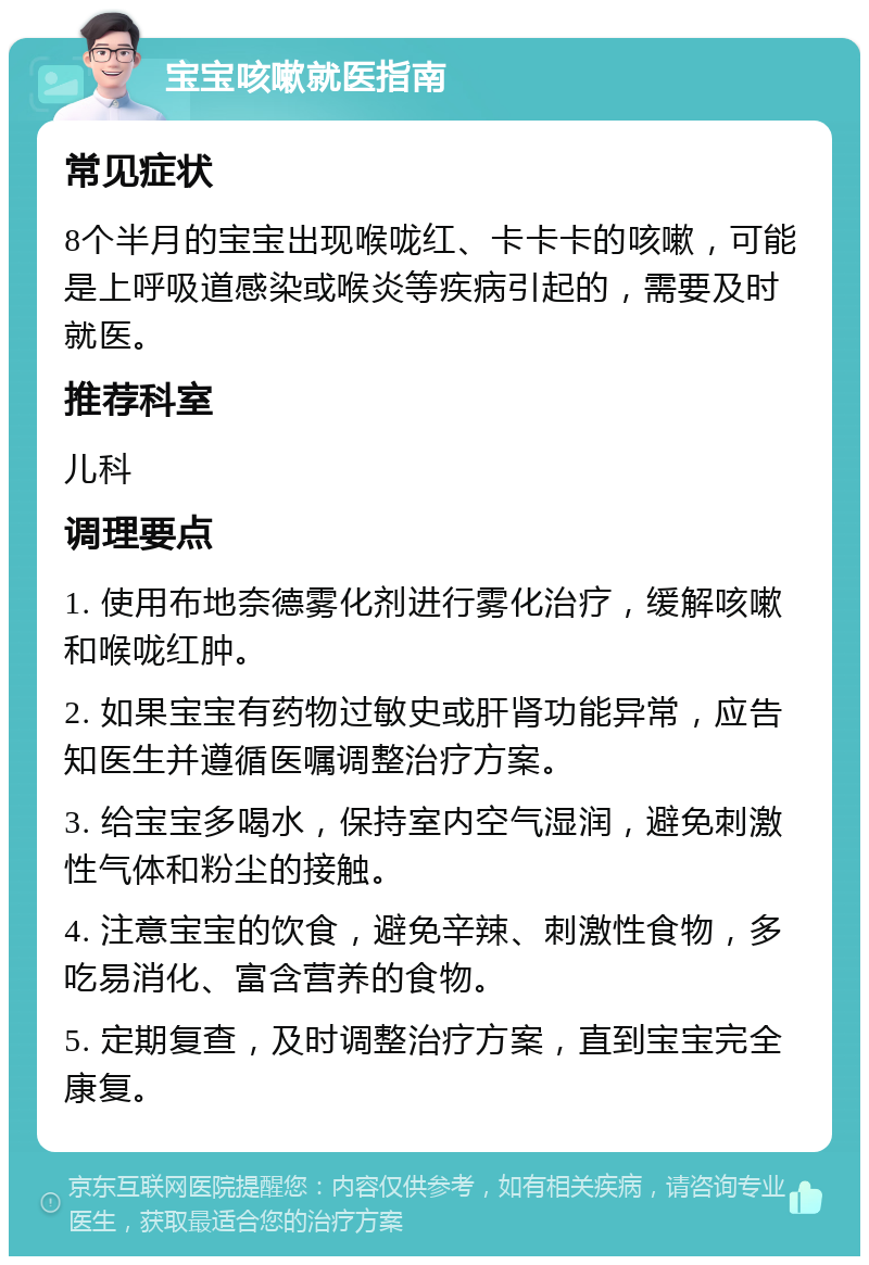 宝宝咳嗽就医指南 常见症状 8个半月的宝宝出现喉咙红、卡卡卡的咳嗽，可能是上呼吸道感染或喉炎等疾病引起的，需要及时就医。 推荐科室 儿科 调理要点 1. 使用布地奈德雾化剂进行雾化治疗，缓解咳嗽和喉咙红肿。 2. 如果宝宝有药物过敏史或肝肾功能异常，应告知医生并遵循医嘱调整治疗方案。 3. 给宝宝多喝水，保持室内空气湿润，避免刺激性气体和粉尘的接触。 4. 注意宝宝的饮食，避免辛辣、刺激性食物，多吃易消化、富含营养的食物。 5. 定期复查，及时调整治疗方案，直到宝宝完全康复。