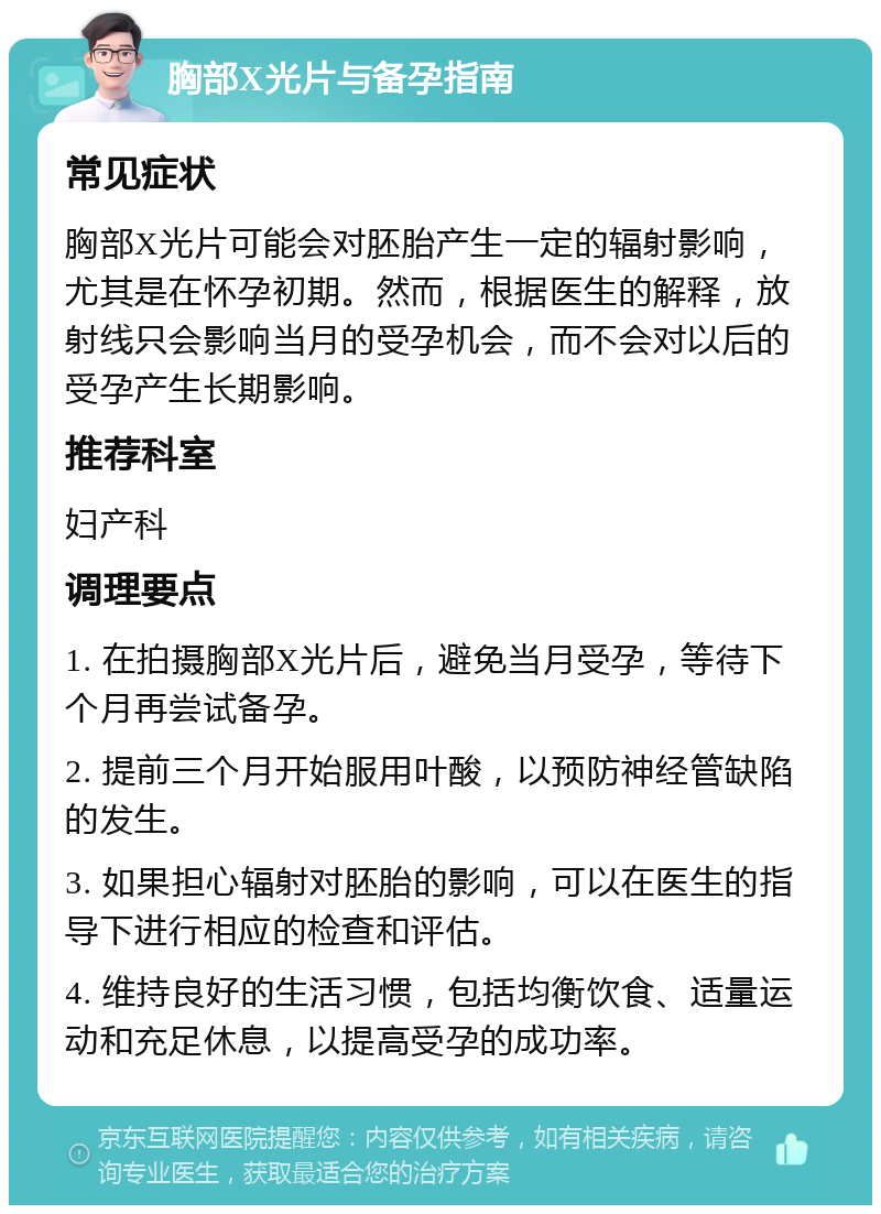 胸部X光片与备孕指南 常见症状 胸部X光片可能会对胚胎产生一定的辐射影响，尤其是在怀孕初期。然而，根据医生的解释，放射线只会影响当月的受孕机会，而不会对以后的受孕产生长期影响。 推荐科室 妇产科 调理要点 1. 在拍摄胸部X光片后，避免当月受孕，等待下个月再尝试备孕。 2. 提前三个月开始服用叶酸，以预防神经管缺陷的发生。 3. 如果担心辐射对胚胎的影响，可以在医生的指导下进行相应的检查和评估。 4. 维持良好的生活习惯，包括均衡饮食、适量运动和充足休息，以提高受孕的成功率。