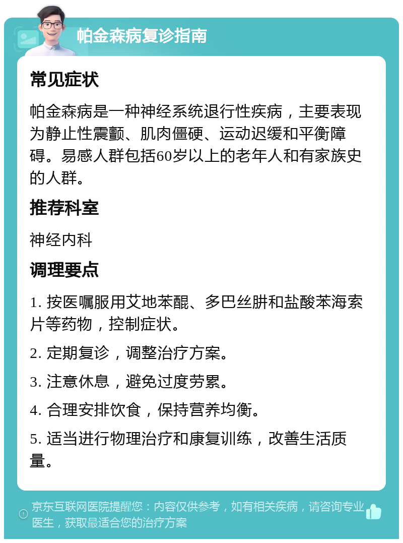 帕金森病复诊指南 常见症状 帕金森病是一种神经系统退行性疾病，主要表现为静止性震颤、肌肉僵硬、运动迟缓和平衡障碍。易感人群包括60岁以上的老年人和有家族史的人群。 推荐科室 神经内科 调理要点 1. 按医嘱服用艾地苯醌、多巴丝肼和盐酸苯海索片等药物，控制症状。 2. 定期复诊，调整治疗方案。 3. 注意休息，避免过度劳累。 4. 合理安排饮食，保持营养均衡。 5. 适当进行物理治疗和康复训练，改善生活质量。