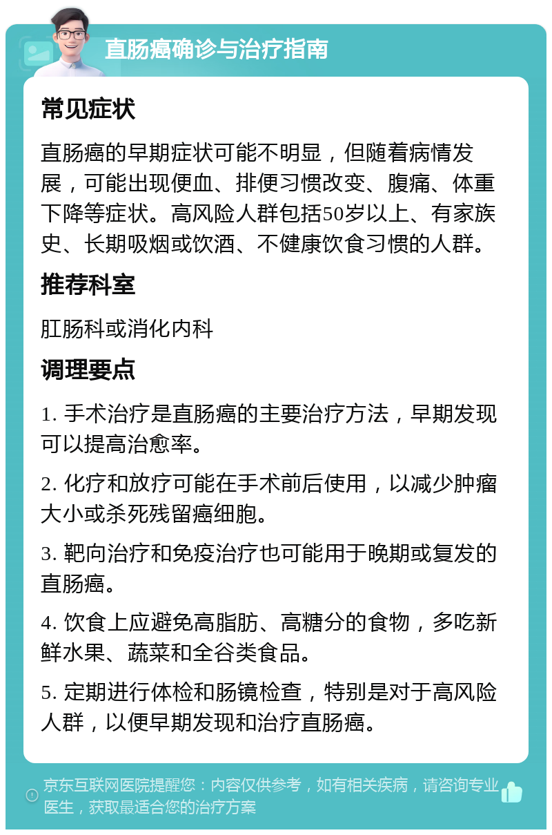 直肠癌确诊与治疗指南 常见症状 直肠癌的早期症状可能不明显，但随着病情发展，可能出现便血、排便习惯改变、腹痛、体重下降等症状。高风险人群包括50岁以上、有家族史、长期吸烟或饮酒、不健康饮食习惯的人群。 推荐科室 肛肠科或消化内科 调理要点 1. 手术治疗是直肠癌的主要治疗方法，早期发现可以提高治愈率。 2. 化疗和放疗可能在手术前后使用，以减少肿瘤大小或杀死残留癌细胞。 3. 靶向治疗和免疫治疗也可能用于晚期或复发的直肠癌。 4. 饮食上应避免高脂肪、高糖分的食物，多吃新鲜水果、蔬菜和全谷类食品。 5. 定期进行体检和肠镜检查，特别是对于高风险人群，以便早期发现和治疗直肠癌。