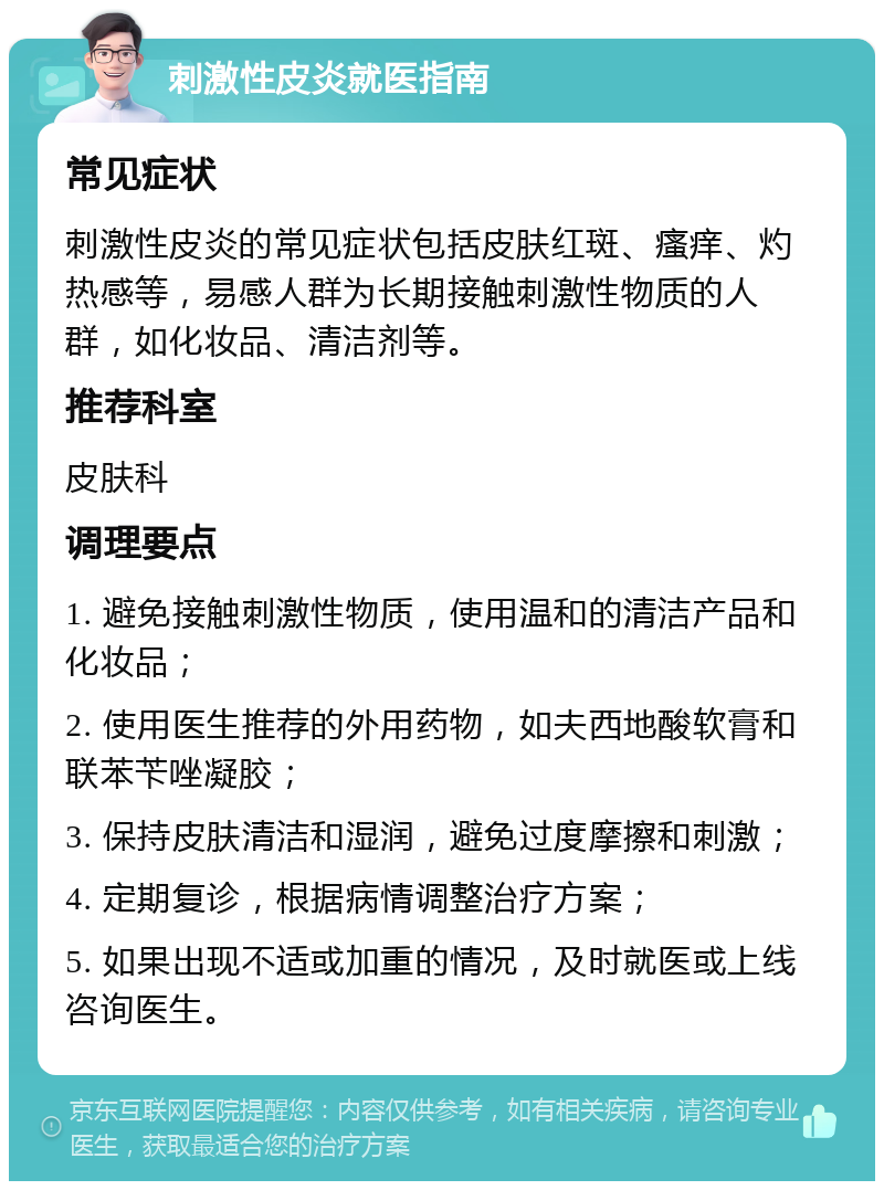 刺激性皮炎就医指南 常见症状 刺激性皮炎的常见症状包括皮肤红斑、瘙痒、灼热感等，易感人群为长期接触刺激性物质的人群，如化妆品、清洁剂等。 推荐科室 皮肤科 调理要点 1. 避免接触刺激性物质，使用温和的清洁产品和化妆品； 2. 使用医生推荐的外用药物，如夫西地酸软膏和联苯苄唑凝胶； 3. 保持皮肤清洁和湿润，避免过度摩擦和刺激； 4. 定期复诊，根据病情调整治疗方案； 5. 如果出现不适或加重的情况，及时就医或上线咨询医生。