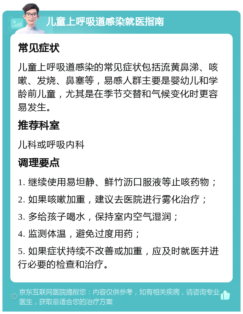 儿童上呼吸道感染就医指南 常见症状 儿童上呼吸道感染的常见症状包括流黄鼻涕、咳嗽、发烧、鼻塞等，易感人群主要是婴幼儿和学龄前儿童，尤其是在季节交替和气候变化时更容易发生。 推荐科室 儿科或呼吸内科 调理要点 1. 继续使用易坦静、鲜竹沥口服液等止咳药物； 2. 如果咳嗽加重，建议去医院进行雾化治疗； 3. 多给孩子喝水，保持室内空气湿润； 4. 监测体温，避免过度用药； 5. 如果症状持续不改善或加重，应及时就医并进行必要的检查和治疗。