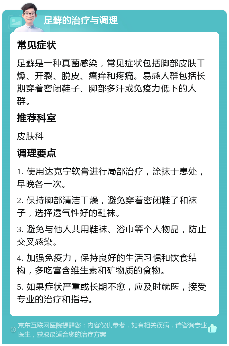 足藓的治疗与调理 常见症状 足藓是一种真菌感染，常见症状包括脚部皮肤干燥、开裂、脱皮、瘙痒和疼痛。易感人群包括长期穿着密闭鞋子、脚部多汗或免疫力低下的人群。 推荐科室 皮肤科 调理要点 1. 使用达克宁软膏进行局部治疗，涂抹于患处，早晚各一次。 2. 保持脚部清洁干燥，避免穿着密闭鞋子和袜子，选择透气性好的鞋袜。 3. 避免与他人共用鞋袜、浴巾等个人物品，防止交叉感染。 4. 加强免疫力，保持良好的生活习惯和饮食结构，多吃富含维生素和矿物质的食物。 5. 如果症状严重或长期不愈，应及时就医，接受专业的治疗和指导。