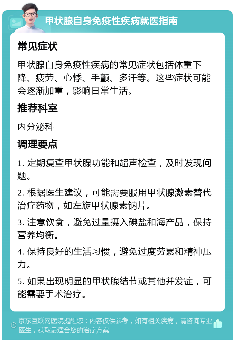 甲状腺自身免疫性疾病就医指南 常见症状 甲状腺自身免疫性疾病的常见症状包括体重下降、疲劳、心悸、手颤、多汗等。这些症状可能会逐渐加重，影响日常生活。 推荐科室 内分泌科 调理要点 1. 定期复查甲状腺功能和超声检查，及时发现问题。 2. 根据医生建议，可能需要服用甲状腺激素替代治疗药物，如左旋甲状腺素钠片。 3. 注意饮食，避免过量摄入碘盐和海产品，保持营养均衡。 4. 保持良好的生活习惯，避免过度劳累和精神压力。 5. 如果出现明显的甲状腺结节或其他并发症，可能需要手术治疗。