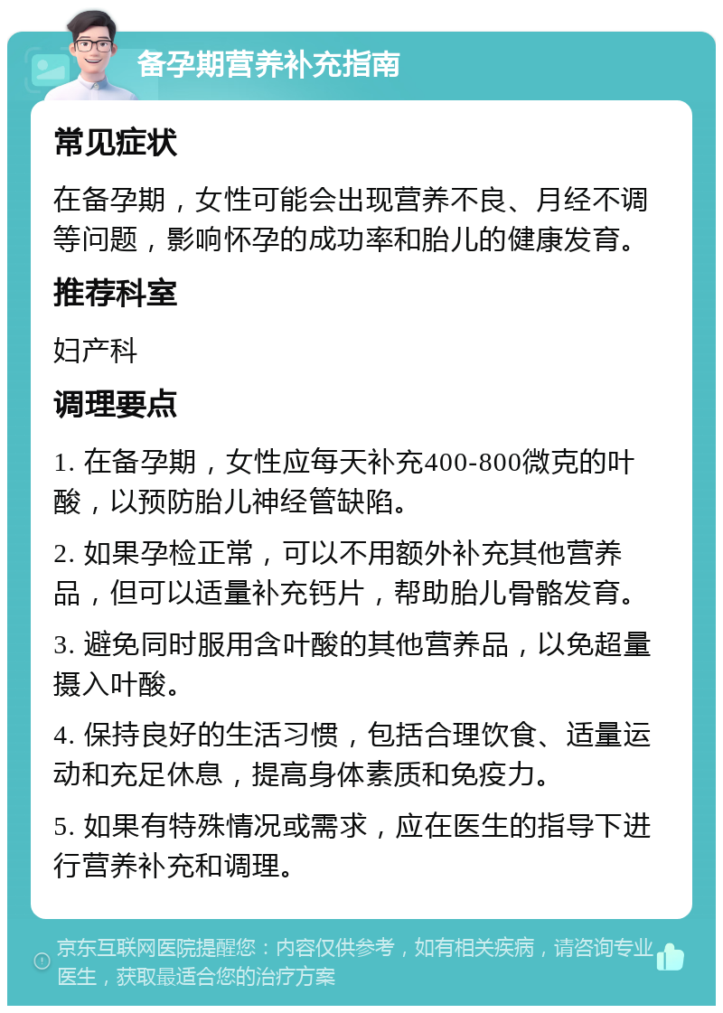 备孕期营养补充指南 常见症状 在备孕期，女性可能会出现营养不良、月经不调等问题，影响怀孕的成功率和胎儿的健康发育。 推荐科室 妇产科 调理要点 1. 在备孕期，女性应每天补充400-800微克的叶酸，以预防胎儿神经管缺陷。 2. 如果孕检正常，可以不用额外补充其他营养品，但可以适量补充钙片，帮助胎儿骨骼发育。 3. 避免同时服用含叶酸的其他营养品，以免超量摄入叶酸。 4. 保持良好的生活习惯，包括合理饮食、适量运动和充足休息，提高身体素质和免疫力。 5. 如果有特殊情况或需求，应在医生的指导下进行营养补充和调理。