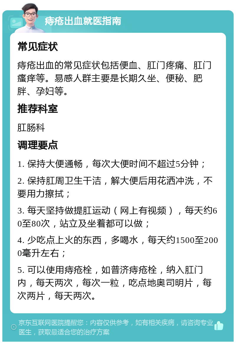 痔疮出血就医指南 常见症状 痔疮出血的常见症状包括便血、肛门疼痛、肛门瘙痒等。易感人群主要是长期久坐、便秘、肥胖、孕妇等。 推荐科室 肛肠科 调理要点 1. 保持大便通畅，每次大便时间不超过5分钟； 2. 保持肛周卫生干洁，解大便后用花洒冲洗，不要用力擦拭； 3. 每天坚持做提肛运动（网上有视频），每天约60至80次，站立及坐着都可以做； 4. 少吃点上火的东西，多喝水，每天约1500至2000毫升左右； 5. 可以使用痔疮栓，如普济痔疮栓，纳入肛门内，每天两次，每次一粒，吃点地奥司明片，每次两片，每天两次。