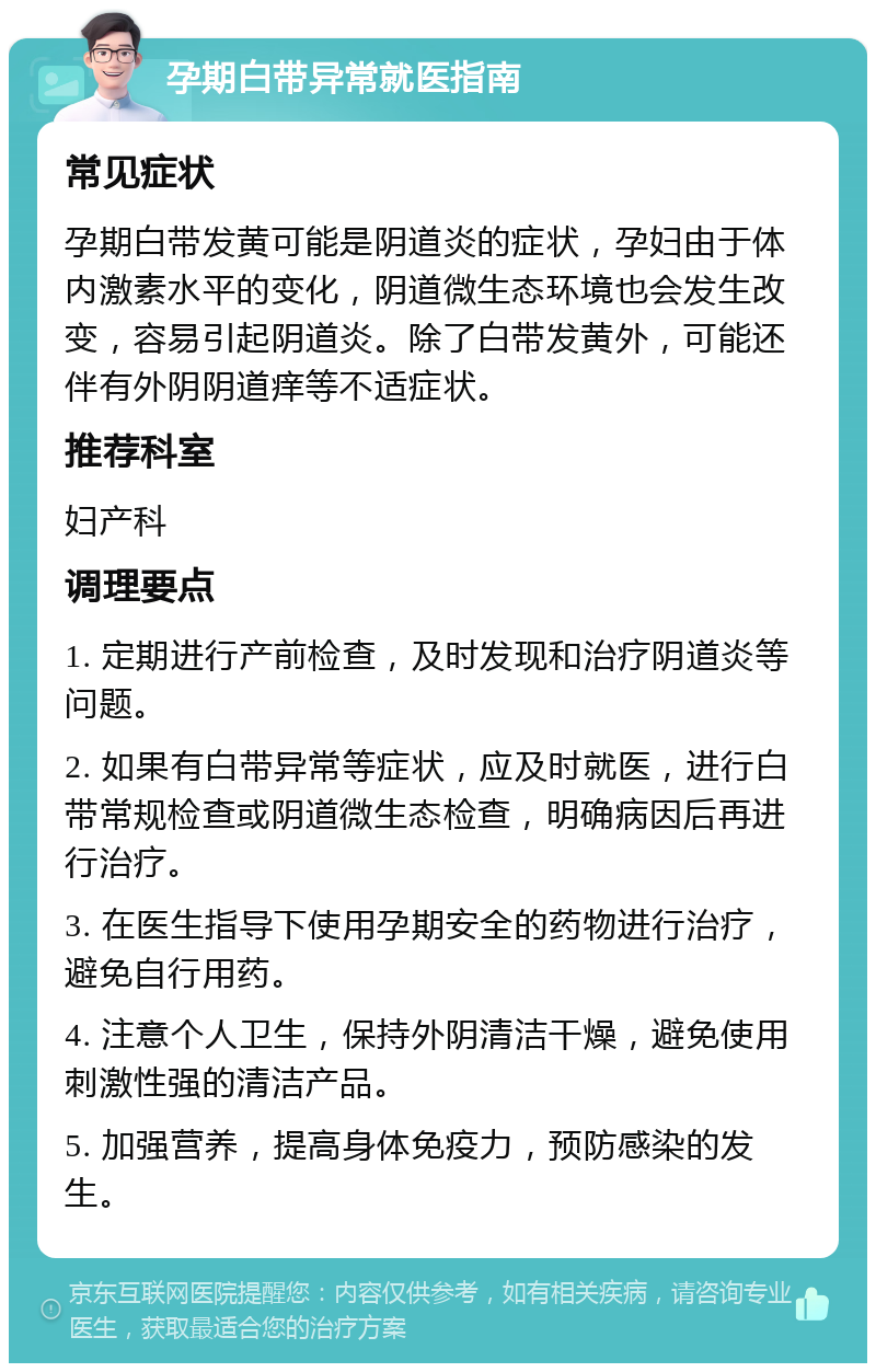 孕期白带异常就医指南 常见症状 孕期白带发黄可能是阴道炎的症状，孕妇由于体内激素水平的变化，阴道微生态环境也会发生改变，容易引起阴道炎。除了白带发黄外，可能还伴有外阴阴道痒等不适症状。 推荐科室 妇产科 调理要点 1. 定期进行产前检查，及时发现和治疗阴道炎等问题。 2. 如果有白带异常等症状，应及时就医，进行白带常规检查或阴道微生态检查，明确病因后再进行治疗。 3. 在医生指导下使用孕期安全的药物进行治疗，避免自行用药。 4. 注意个人卫生，保持外阴清洁干燥，避免使用刺激性强的清洁产品。 5. 加强营养，提高身体免疫力，预防感染的发生。