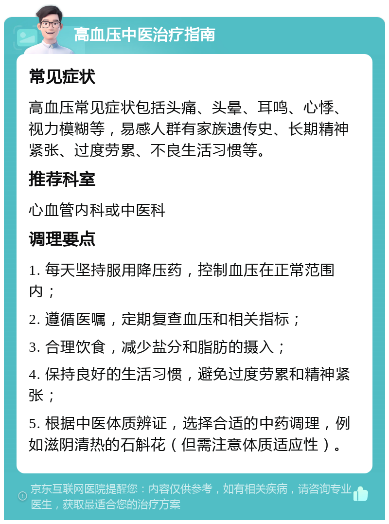 高血压中医治疗指南 常见症状 高血压常见症状包括头痛、头晕、耳鸣、心悸、视力模糊等，易感人群有家族遗传史、长期精神紧张、过度劳累、不良生活习惯等。 推荐科室 心血管内科或中医科 调理要点 1. 每天坚持服用降压药，控制血压在正常范围内； 2. 遵循医嘱，定期复查血压和相关指标； 3. 合理饮食，减少盐分和脂肪的摄入； 4. 保持良好的生活习惯，避免过度劳累和精神紧张； 5. 根据中医体质辨证，选择合适的中药调理，例如滋阴清热的石斛花（但需注意体质适应性）。