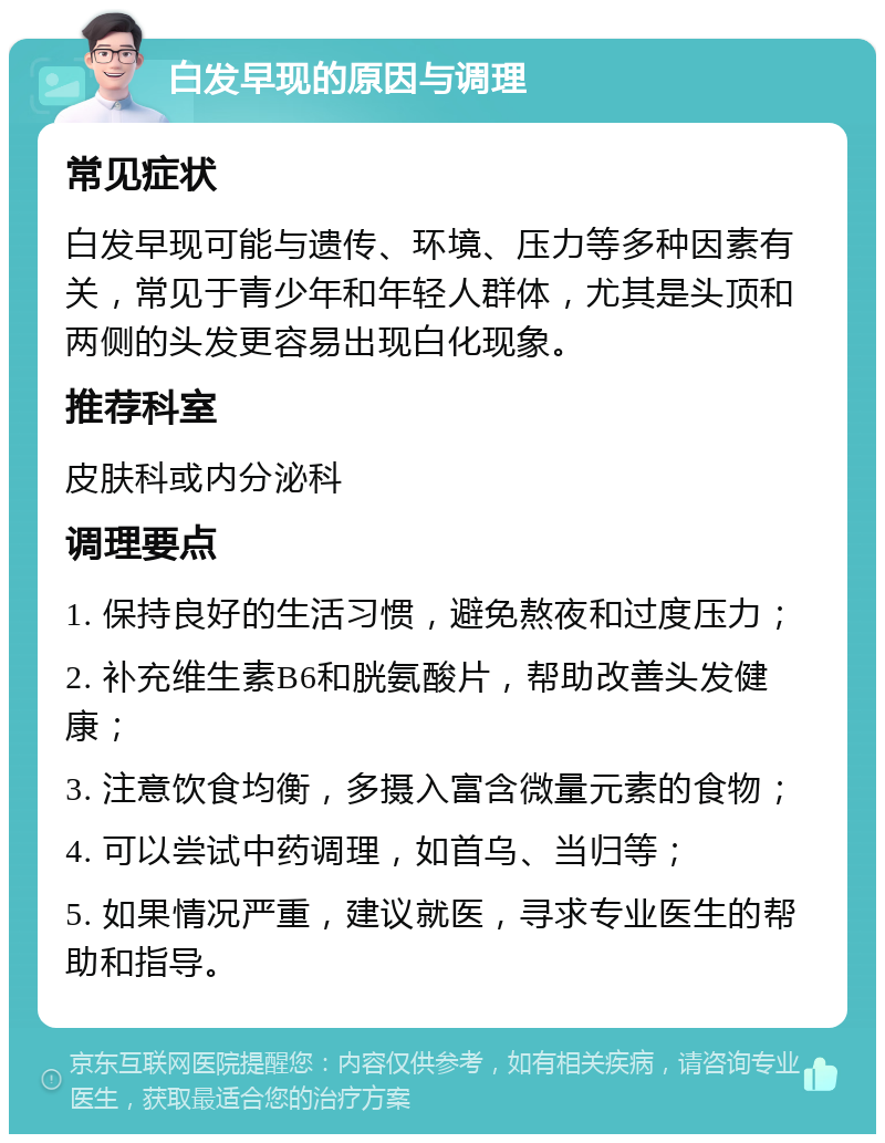 白发早现的原因与调理 常见症状 白发早现可能与遗传、环境、压力等多种因素有关，常见于青少年和年轻人群体，尤其是头顶和两侧的头发更容易出现白化现象。 推荐科室 皮肤科或内分泌科 调理要点 1. 保持良好的生活习惯，避免熬夜和过度压力； 2. 补充维生素B6和胱氨酸片，帮助改善头发健康； 3. 注意饮食均衡，多摄入富含微量元素的食物； 4. 可以尝试中药调理，如首乌、当归等； 5. 如果情况严重，建议就医，寻求专业医生的帮助和指导。