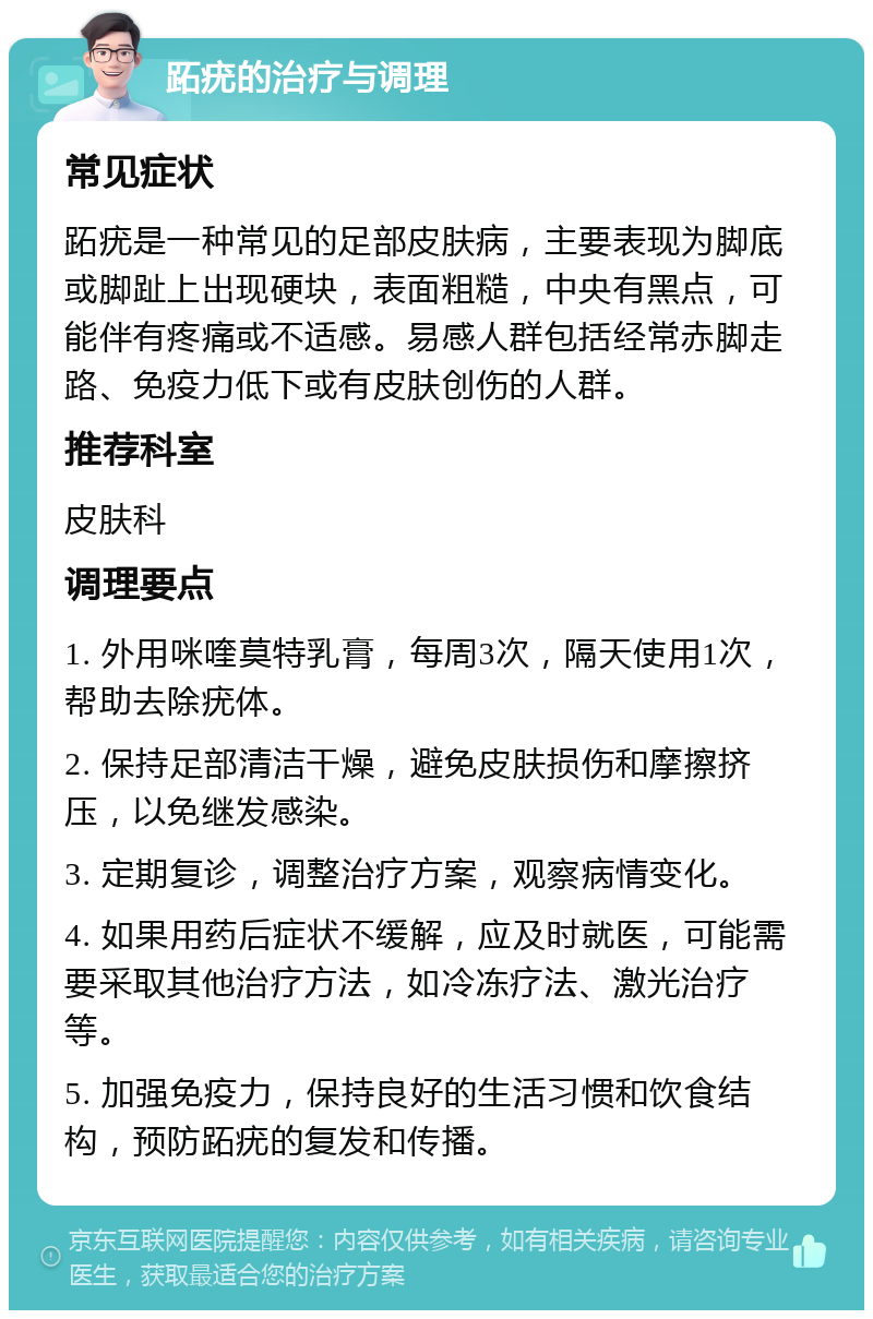 跖疣的治疗与调理 常见症状 跖疣是一种常见的足部皮肤病，主要表现为脚底或脚趾上出现硬块，表面粗糙，中央有黑点，可能伴有疼痛或不适感。易感人群包括经常赤脚走路、免疫力低下或有皮肤创伤的人群。 推荐科室 皮肤科 调理要点 1. 外用咪喹莫特乳膏，每周3次，隔天使用1次，帮助去除疣体。 2. 保持足部清洁干燥，避免皮肤损伤和摩擦挤压，以免继发感染。 3. 定期复诊，调整治疗方案，观察病情变化。 4. 如果用药后症状不缓解，应及时就医，可能需要采取其他治疗方法，如冷冻疗法、激光治疗等。 5. 加强免疫力，保持良好的生活习惯和饮食结构，预防跖疣的复发和传播。