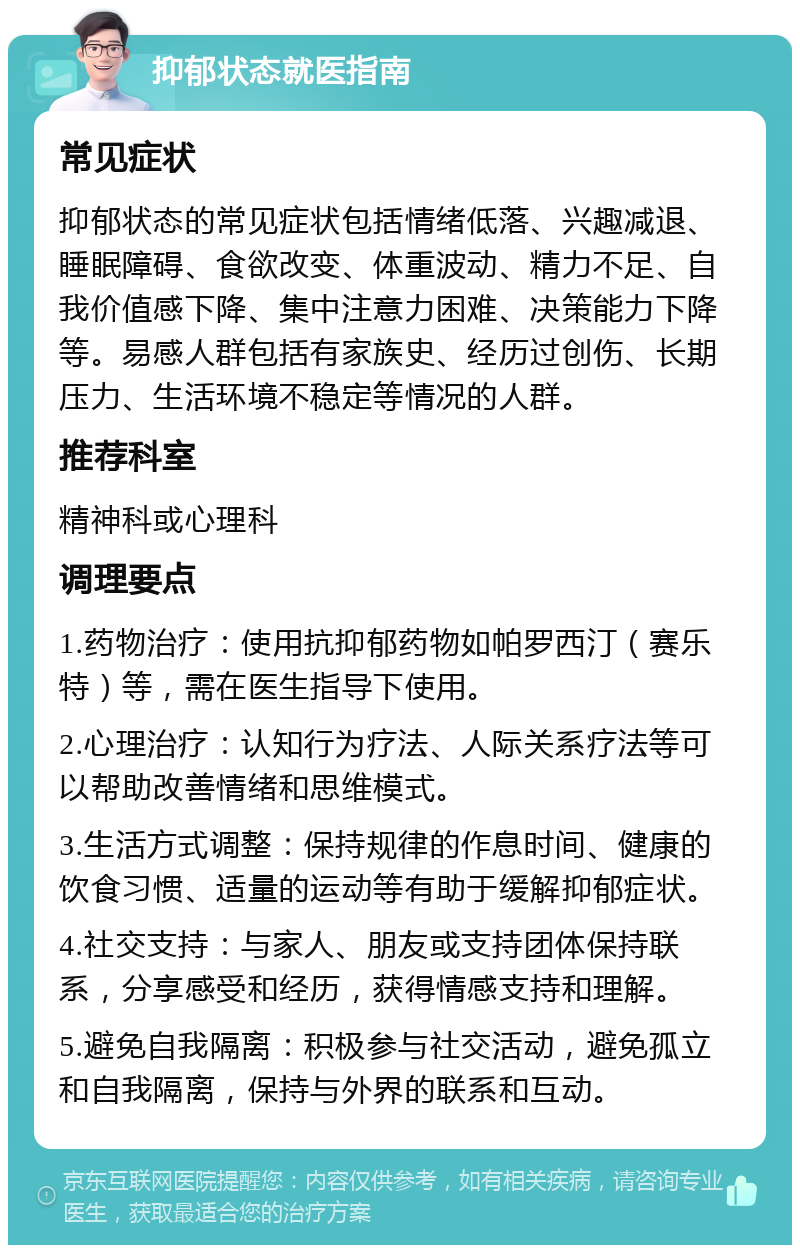 抑郁状态就医指南 常见症状 抑郁状态的常见症状包括情绪低落、兴趣减退、睡眠障碍、食欲改变、体重波动、精力不足、自我价值感下降、集中注意力困难、决策能力下降等。易感人群包括有家族史、经历过创伤、长期压力、生活环境不稳定等情况的人群。 推荐科室 精神科或心理科 调理要点 1.药物治疗：使用抗抑郁药物如帕罗西汀（赛乐特）等，需在医生指导下使用。 2.心理治疗：认知行为疗法、人际关系疗法等可以帮助改善情绪和思维模式。 3.生活方式调整：保持规律的作息时间、健康的饮食习惯、适量的运动等有助于缓解抑郁症状。 4.社交支持：与家人、朋友或支持团体保持联系，分享感受和经历，获得情感支持和理解。 5.避免自我隔离：积极参与社交活动，避免孤立和自我隔离，保持与外界的联系和互动。