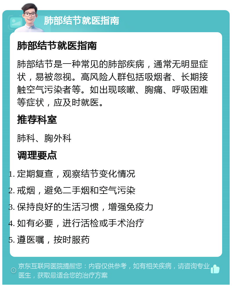 肺部结节就医指南 肺部结节就医指南 肺部结节是一种常见的肺部疾病，通常无明显症状，易被忽视。高风险人群包括吸烟者、长期接触空气污染者等。如出现咳嗽、胸痛、呼吸困难等症状，应及时就医。 推荐科室 肺科、胸外科 调理要点 定期复查，观察结节变化情况 戒烟，避免二手烟和空气污染 保持良好的生活习惯，增强免疫力 如有必要，进行活检或手术治疗 遵医嘱，按时服药