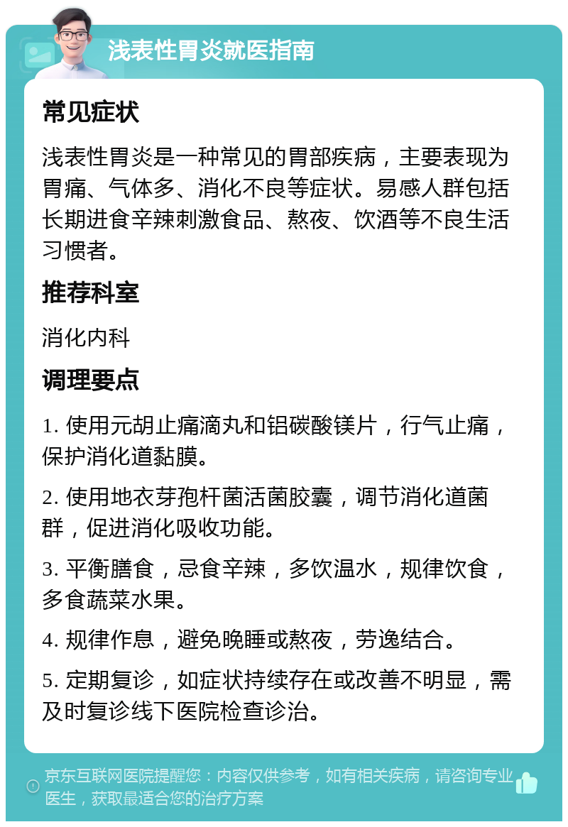 浅表性胃炎就医指南 常见症状 浅表性胃炎是一种常见的胃部疾病，主要表现为胃痛、气体多、消化不良等症状。易感人群包括长期进食辛辣刺激食品、熬夜、饮酒等不良生活习惯者。 推荐科室 消化内科 调理要点 1. 使用元胡止痛滴丸和铝碳酸镁片，行气止痛，保护消化道黏膜。 2. 使用地衣芽孢杆菌活菌胶囊，调节消化道菌群，促进消化吸收功能。 3. 平衡膳食，忌食辛辣，多饮温水，规律饮食，多食蔬菜水果。 4. 规律作息，避免晚睡或熬夜，劳逸结合。 5. 定期复诊，如症状持续存在或改善不明显，需及时复诊线下医院检查诊治。