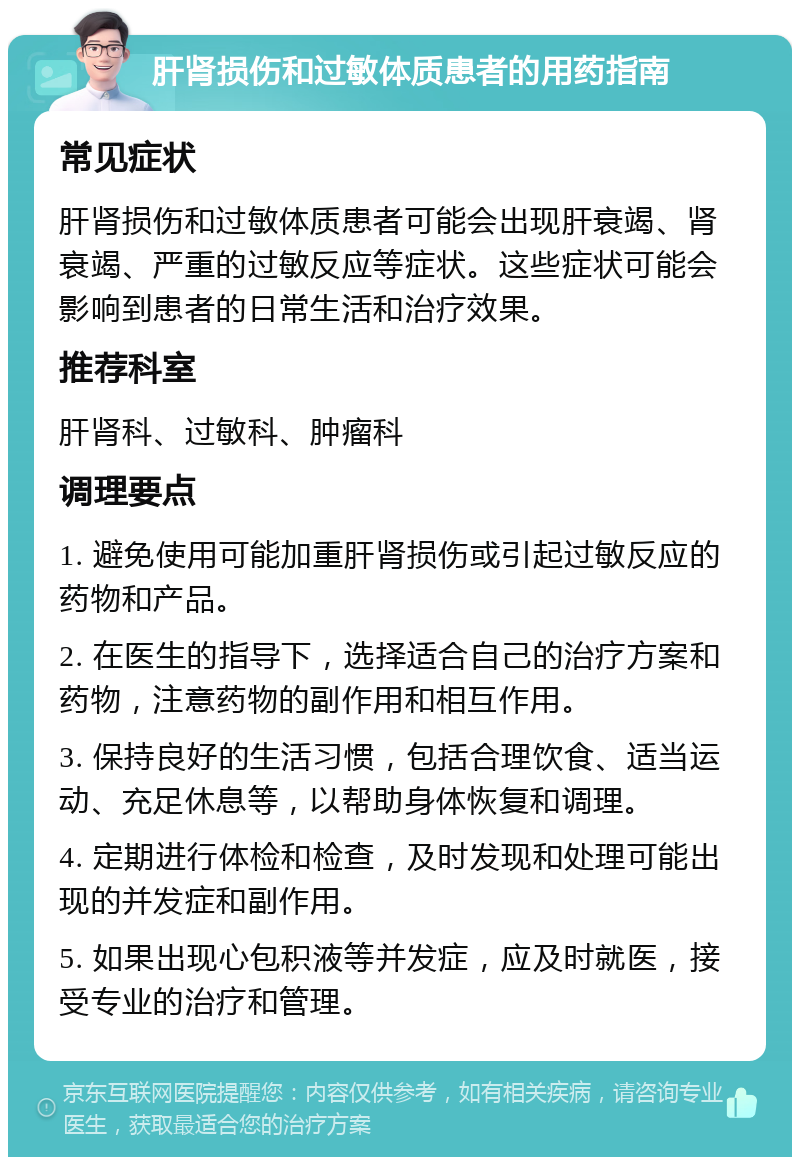 肝肾损伤和过敏体质患者的用药指南 常见症状 肝肾损伤和过敏体质患者可能会出现肝衰竭、肾衰竭、严重的过敏反应等症状。这些症状可能会影响到患者的日常生活和治疗效果。 推荐科室 肝肾科、过敏科、肿瘤科 调理要点 1. 避免使用可能加重肝肾损伤或引起过敏反应的药物和产品。 2. 在医生的指导下，选择适合自己的治疗方案和药物，注意药物的副作用和相互作用。 3. 保持良好的生活习惯，包括合理饮食、适当运动、充足休息等，以帮助身体恢复和调理。 4. 定期进行体检和检查，及时发现和处理可能出现的并发症和副作用。 5. 如果出现心包积液等并发症，应及时就医，接受专业的治疗和管理。