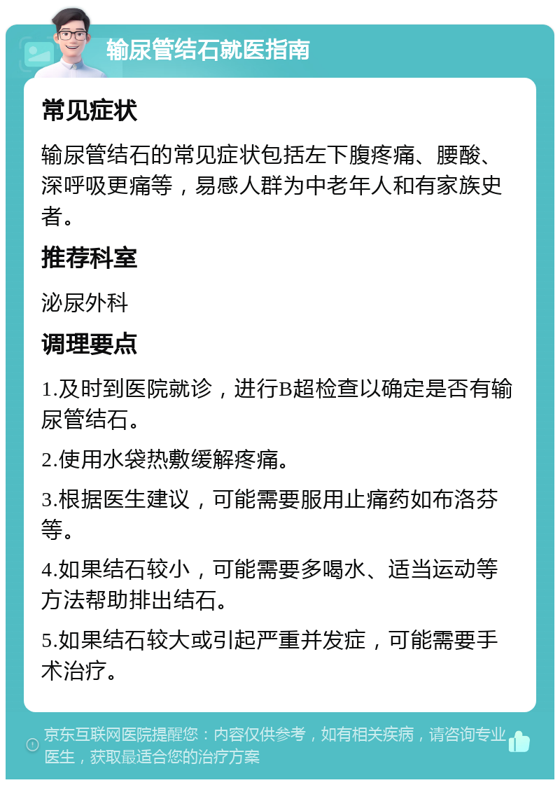 输尿管结石就医指南 常见症状 输尿管结石的常见症状包括左下腹疼痛、腰酸、深呼吸更痛等，易感人群为中老年人和有家族史者。 推荐科室 泌尿外科 调理要点 1.及时到医院就诊，进行B超检查以确定是否有输尿管结石。 2.使用水袋热敷缓解疼痛。 3.根据医生建议，可能需要服用止痛药如布洛芬等。 4.如果结石较小，可能需要多喝水、适当运动等方法帮助排出结石。 5.如果结石较大或引起严重并发症，可能需要手术治疗。