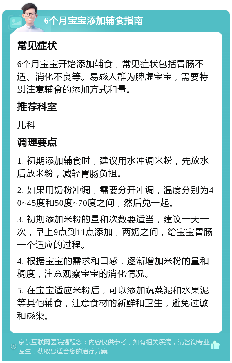 6个月宝宝添加辅食指南 常见症状 6个月宝宝开始添加辅食，常见症状包括胃肠不适、消化不良等。易感人群为脾虚宝宝，需要特别注意辅食的添加方式和量。 推荐科室 儿科 调理要点 1. 初期添加辅食时，建议用水冲调米粉，先放水后放米粉，减轻胃肠负担。 2. 如果用奶粉冲调，需要分开冲调，温度分别为40~45度和50度~70度之间，然后兑一起。 3. 初期添加米粉的量和次数要适当，建议一天一次，早上9点到11点添加，两奶之间，给宝宝胃肠一个适应的过程。 4. 根据宝宝的需求和口感，逐渐增加米粉的量和稠度，注意观察宝宝的消化情况。 5. 在宝宝适应米粉后，可以添加蔬菜泥和水果泥等其他辅食，注意食材的新鲜和卫生，避免过敏和感染。