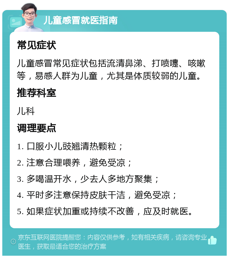 儿童感冒就医指南 常见症状 儿童感冒常见症状包括流清鼻涕、打喷嚏、咳嗽等，易感人群为儿童，尤其是体质较弱的儿童。 推荐科室 儿科 调理要点 1. 口服小儿豉翘清热颗粒； 2. 注意合理喂养，避免受凉； 3. 多喝温开水，少去人多地方聚集； 4. 平时多注意保持皮肤干洁，避免受凉； 5. 如果症状加重或持续不改善，应及时就医。