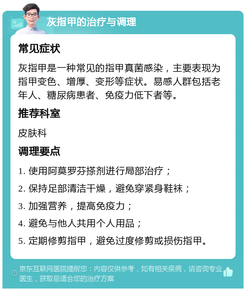 灰指甲的治疗与调理 常见症状 灰指甲是一种常见的指甲真菌感染，主要表现为指甲变色、增厚、变形等症状。易感人群包括老年人、糖尿病患者、免疫力低下者等。 推荐科室 皮肤科 调理要点 1. 使用阿莫罗芬搽剂进行局部治疗； 2. 保持足部清洁干燥，避免穿紧身鞋袜； 3. 加强营养，提高免疫力； 4. 避免与他人共用个人用品； 5. 定期修剪指甲，避免过度修剪或损伤指甲。