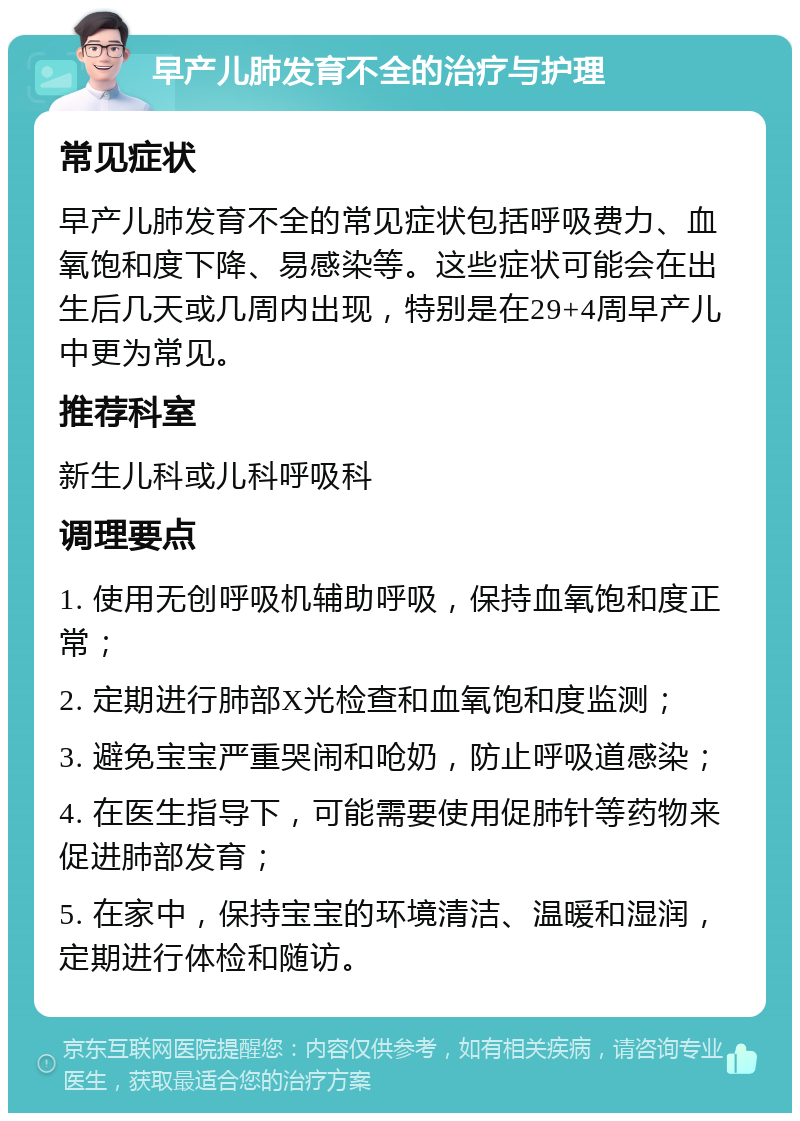 早产儿肺发育不全的治疗与护理 常见症状 早产儿肺发育不全的常见症状包括呼吸费力、血氧饱和度下降、易感染等。这些症状可能会在出生后几天或几周内出现，特别是在29+4周早产儿中更为常见。 推荐科室 新生儿科或儿科呼吸科 调理要点 1. 使用无创呼吸机辅助呼吸，保持血氧饱和度正常； 2. 定期进行肺部X光检查和血氧饱和度监测； 3. 避免宝宝严重哭闹和呛奶，防止呼吸道感染； 4. 在医生指导下，可能需要使用促肺针等药物来促进肺部发育； 5. 在家中，保持宝宝的环境清洁、温暖和湿润，定期进行体检和随访。