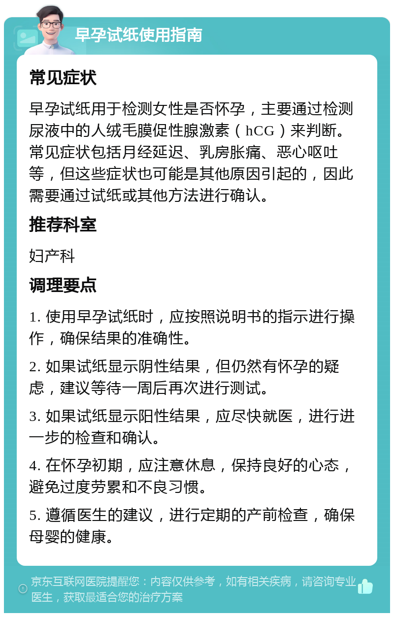 早孕试纸使用指南 常见症状 早孕试纸用于检测女性是否怀孕，主要通过检测尿液中的人绒毛膜促性腺激素（hCG）来判断。常见症状包括月经延迟、乳房胀痛、恶心呕吐等，但这些症状也可能是其他原因引起的，因此需要通过试纸或其他方法进行确认。 推荐科室 妇产科 调理要点 1. 使用早孕试纸时，应按照说明书的指示进行操作，确保结果的准确性。 2. 如果试纸显示阴性结果，但仍然有怀孕的疑虑，建议等待一周后再次进行测试。 3. 如果试纸显示阳性结果，应尽快就医，进行进一步的检查和确认。 4. 在怀孕初期，应注意休息，保持良好的心态，避免过度劳累和不良习惯。 5. 遵循医生的建议，进行定期的产前检查，确保母婴的健康。