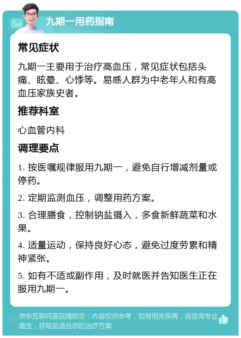 九期一用药指南 常见症状 九期一主要用于治疗高血压，常见症状包括头痛、眩晕、心悸等。易感人群为中老年人和有高血压家族史者。 推荐科室 心血管内科 调理要点 1. 按医嘱规律服用九期一，避免自行增减剂量或停药。 2. 定期监测血压，调整用药方案。 3. 合理膳食，控制钠盐摄入，多食新鲜蔬菜和水果。 4. 适量运动，保持良好心态，避免过度劳累和精神紧张。 5. 如有不适或副作用，及时就医并告知医生正在服用九期一。