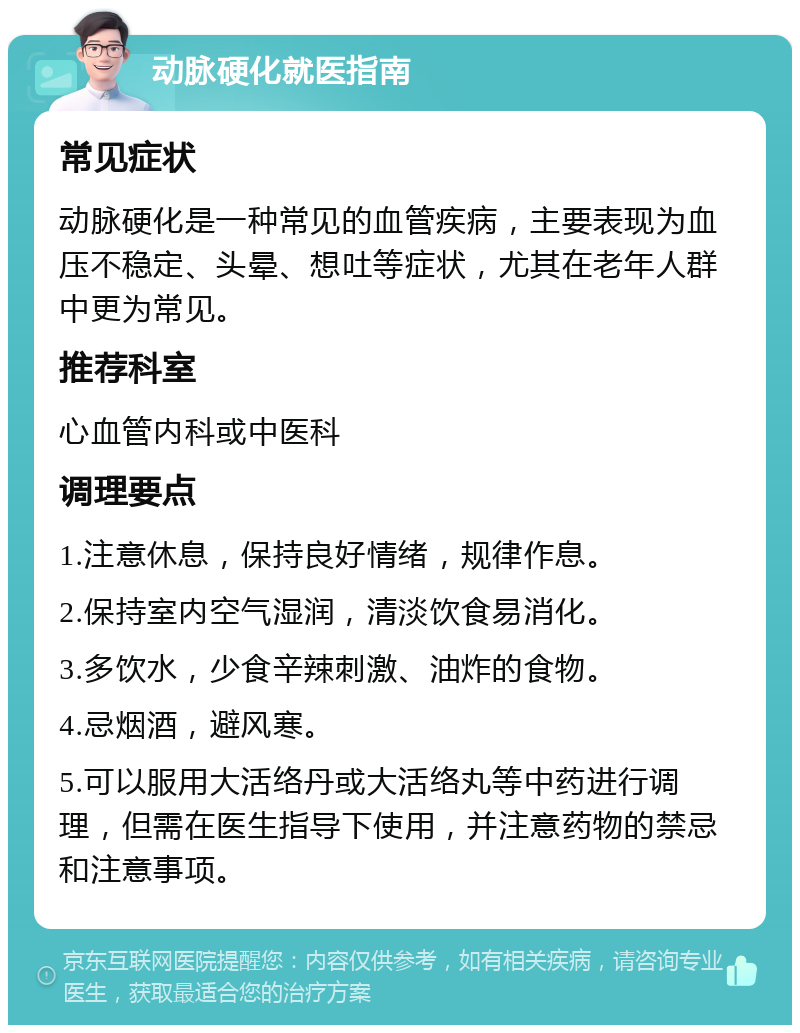 动脉硬化就医指南 常见症状 动脉硬化是一种常见的血管疾病，主要表现为血压不稳定、头晕、想吐等症状，尤其在老年人群中更为常见。 推荐科室 心血管内科或中医科 调理要点 1.注意休息，保持良好情绪，规律作息。 2.保持室内空气湿润，清淡饮食易消化。 3.多饮水，少食辛辣刺激、油炸的食物。 4.忌烟酒，避风寒。 5.可以服用大活络丹或大活络丸等中药进行调理，但需在医生指导下使用，并注意药物的禁忌和注意事项。