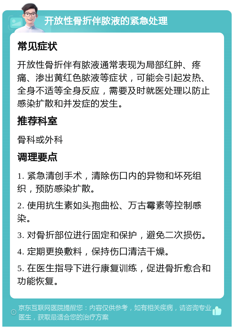 开放性骨折伴脓液的紧急处理 常见症状 开放性骨折伴有脓液通常表现为局部红肿、疼痛、渗出黄红色脓液等症状，可能会引起发热、全身不适等全身反应，需要及时就医处理以防止感染扩散和并发症的发生。 推荐科室 骨科或外科 调理要点 1. 紧急清创手术，清除伤口内的异物和坏死组织，预防感染扩散。 2. 使用抗生素如头孢曲松、万古霉素等控制感染。 3. 对骨折部位进行固定和保护，避免二次损伤。 4. 定期更换敷料，保持伤口清洁干燥。 5. 在医生指导下进行康复训练，促进骨折愈合和功能恢复。