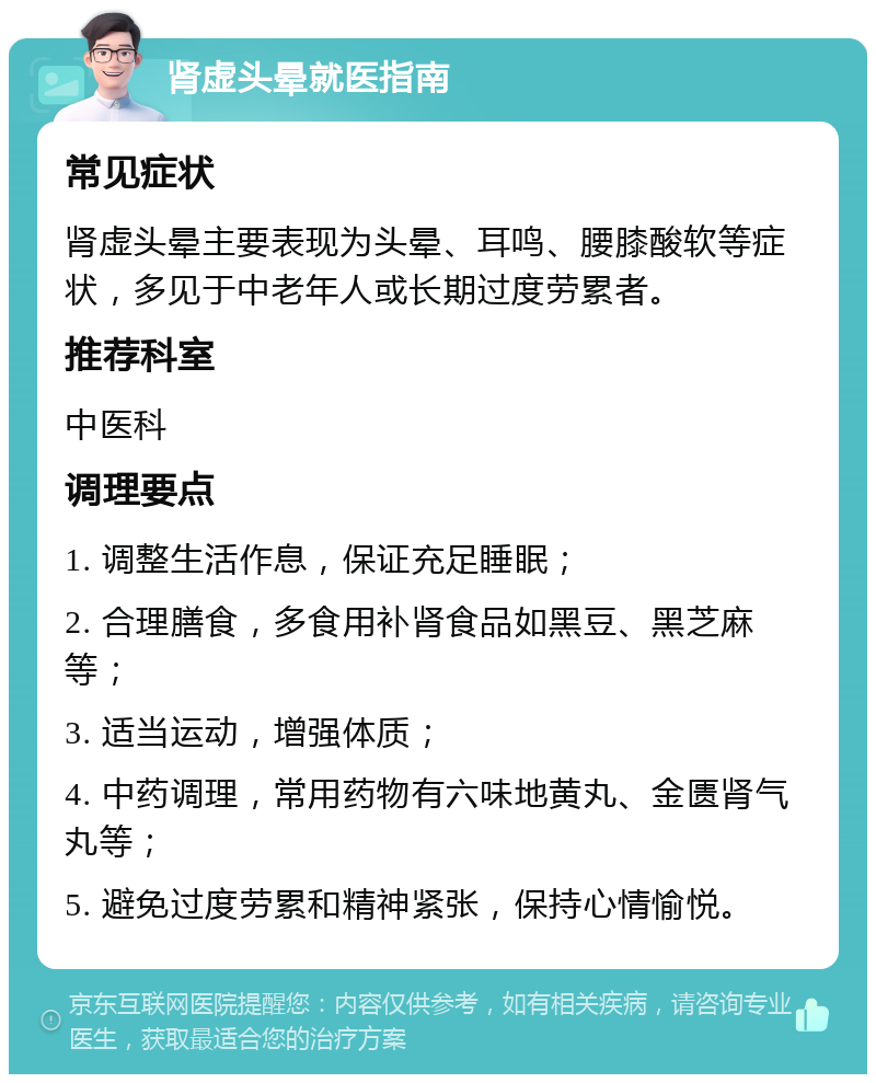 肾虚头晕就医指南 常见症状 肾虚头晕主要表现为头晕、耳鸣、腰膝酸软等症状，多见于中老年人或长期过度劳累者。 推荐科室 中医科 调理要点 1. 调整生活作息，保证充足睡眠； 2. 合理膳食，多食用补肾食品如黑豆、黑芝麻等； 3. 适当运动，增强体质； 4. 中药调理，常用药物有六味地黄丸、金匮肾气丸等； 5. 避免过度劳累和精神紧张，保持心情愉悦。