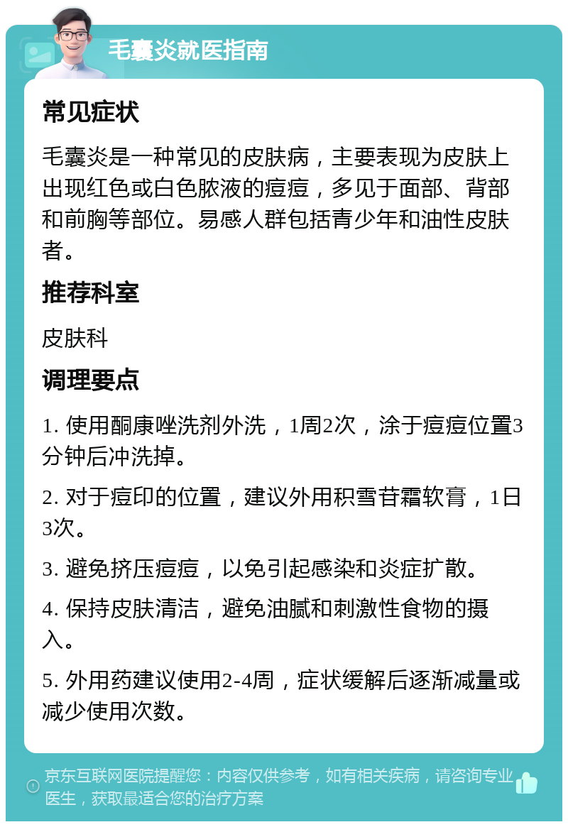 毛囊炎就医指南 常见症状 毛囊炎是一种常见的皮肤病，主要表现为皮肤上出现红色或白色脓液的痘痘，多见于面部、背部和前胸等部位。易感人群包括青少年和油性皮肤者。 推荐科室 皮肤科 调理要点 1. 使用酮康唑洗剂外洗，1周2次，涂于痘痘位置3分钟后冲洗掉。 2. 对于痘印的位置，建议外用积雪苷霜软膏，1日3次。 3. 避免挤压痘痘，以免引起感染和炎症扩散。 4. 保持皮肤清洁，避免油腻和刺激性食物的摄入。 5. 外用药建议使用2-4周，症状缓解后逐渐减量或减少使用次数。