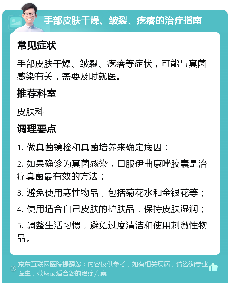 手部皮肤干燥、皱裂、疙瘩的治疗指南 常见症状 手部皮肤干燥、皱裂、疙瘩等症状，可能与真菌感染有关，需要及时就医。 推荐科室 皮肤科 调理要点 1. 做真菌镜检和真菌培养来确定病因； 2. 如果确诊为真菌感染，口服伊曲康唑胶囊是治疗真菌最有效的方法； 3. 避免使用寒性物品，包括菊花水和金银花等； 4. 使用适合自己皮肤的护肤品，保持皮肤湿润； 5. 调整生活习惯，避免过度清洁和使用刺激性物品。