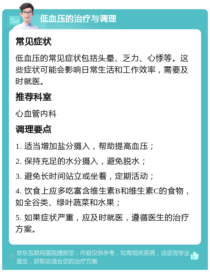 低血压的治疗与调理 常见症状 低血压的常见症状包括头晕、乏力、心悸等。这些症状可能会影响日常生活和工作效率，需要及时就医。 推荐科室 心血管内科 调理要点 1. 适当增加盐分摄入，帮助提高血压； 2. 保持充足的水分摄入，避免脱水； 3. 避免长时间站立或坐着，定期活动； 4. 饮食上应多吃富含维生素B和维生素C的食物，如全谷类、绿叶蔬菜和水果； 5. 如果症状严重，应及时就医，遵循医生的治疗方案。