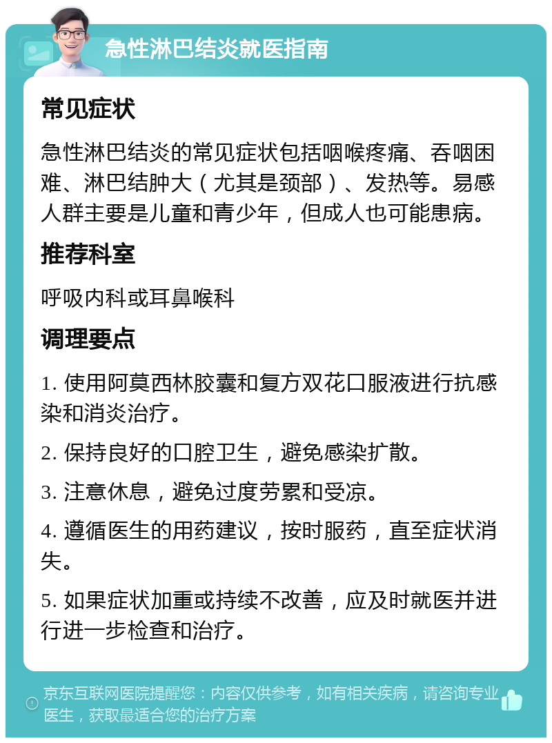 急性淋巴结炎就医指南 常见症状 急性淋巴结炎的常见症状包括咽喉疼痛、吞咽困难、淋巴结肿大（尤其是颈部）、发热等。易感人群主要是儿童和青少年，但成人也可能患病。 推荐科室 呼吸内科或耳鼻喉科 调理要点 1. 使用阿莫西林胶囊和复方双花口服液进行抗感染和消炎治疗。 2. 保持良好的口腔卫生，避免感染扩散。 3. 注意休息，避免过度劳累和受凉。 4. 遵循医生的用药建议，按时服药，直至症状消失。 5. 如果症状加重或持续不改善，应及时就医并进行进一步检查和治疗。