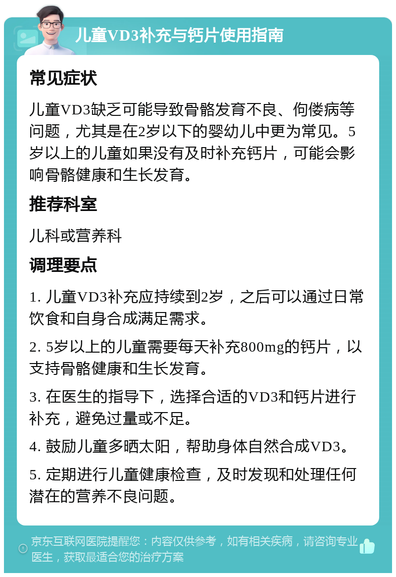 儿童VD3补充与钙片使用指南 常见症状 儿童VD3缺乏可能导致骨骼发育不良、佝偻病等问题，尤其是在2岁以下的婴幼儿中更为常见。5岁以上的儿童如果没有及时补充钙片，可能会影响骨骼健康和生长发育。 推荐科室 儿科或营养科 调理要点 1. 儿童VD3补充应持续到2岁，之后可以通过日常饮食和自身合成满足需求。 2. 5岁以上的儿童需要每天补充800mg的钙片，以支持骨骼健康和生长发育。 3. 在医生的指导下，选择合适的VD3和钙片进行补充，避免过量或不足。 4. 鼓励儿童多晒太阳，帮助身体自然合成VD3。 5. 定期进行儿童健康检查，及时发现和处理任何潜在的营养不良问题。