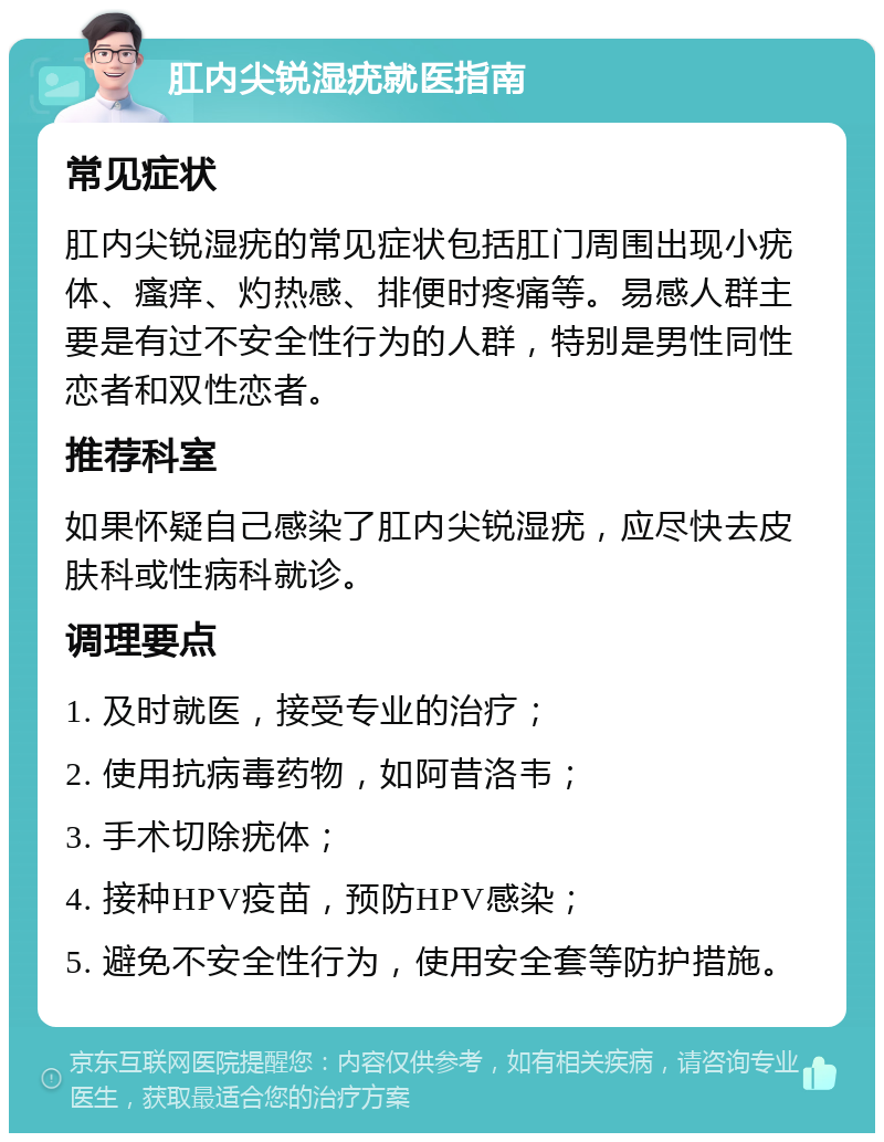 肛内尖锐湿疣就医指南 常见症状 肛内尖锐湿疣的常见症状包括肛门周围出现小疣体、瘙痒、灼热感、排便时疼痛等。易感人群主要是有过不安全性行为的人群，特别是男性同性恋者和双性恋者。 推荐科室 如果怀疑自己感染了肛内尖锐湿疣，应尽快去皮肤科或性病科就诊。 调理要点 1. 及时就医，接受专业的治疗； 2. 使用抗病毒药物，如阿昔洛韦； 3. 手术切除疣体； 4. 接种HPV疫苗，预防HPV感染； 5. 避免不安全性行为，使用安全套等防护措施。