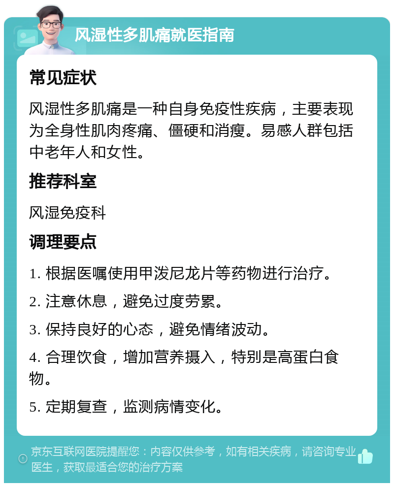 风湿性多肌痛就医指南 常见症状 风湿性多肌痛是一种自身免疫性疾病，主要表现为全身性肌肉疼痛、僵硬和消瘦。易感人群包括中老年人和女性。 推荐科室 风湿免疫科 调理要点 1. 根据医嘱使用甲泼尼龙片等药物进行治疗。 2. 注意休息，避免过度劳累。 3. 保持良好的心态，避免情绪波动。 4. 合理饮食，增加营养摄入，特别是高蛋白食物。 5. 定期复查，监测病情变化。