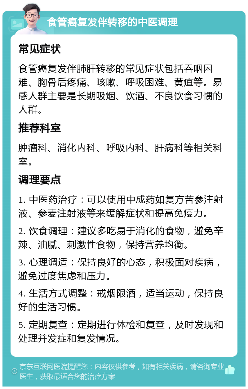 食管癌复发伴转移的中医调理 常见症状 食管癌复发伴肺肝转移的常见症状包括吞咽困难、胸骨后疼痛、咳嗽、呼吸困难、黄疸等。易感人群主要是长期吸烟、饮酒、不良饮食习惯的人群。 推荐科室 肿瘤科、消化内科、呼吸内科、肝病科等相关科室。 调理要点 1. 中医药治疗：可以使用中成药如复方苦参注射液、参麦注射液等来缓解症状和提高免疫力。 2. 饮食调理：建议多吃易于消化的食物，避免辛辣、油腻、刺激性食物，保持营养均衡。 3. 心理调适：保持良好的心态，积极面对疾病，避免过度焦虑和压力。 4. 生活方式调整：戒烟限酒，适当运动，保持良好的生活习惯。 5. 定期复查：定期进行体检和复查，及时发现和处理并发症和复发情况。