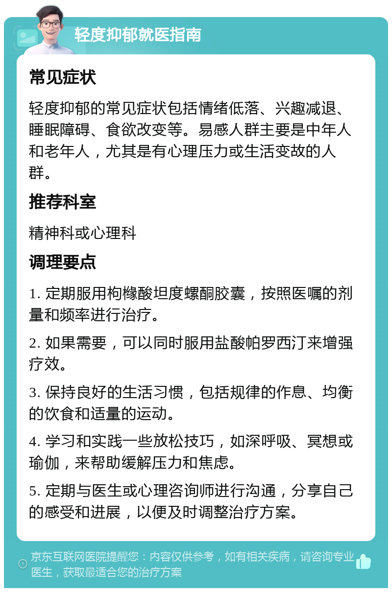 轻度抑郁就医指南 常见症状 轻度抑郁的常见症状包括情绪低落、兴趣减退、睡眠障碍、食欲改变等。易感人群主要是中年人和老年人，尤其是有心理压力或生活变故的人群。 推荐科室 精神科或心理科 调理要点 1. 定期服用枸橼酸坦度螺酮胶囊，按照医嘱的剂量和频率进行治疗。 2. 如果需要，可以同时服用盐酸帕罗西汀来增强疗效。 3. 保持良好的生活习惯，包括规律的作息、均衡的饮食和适量的运动。 4. 学习和实践一些放松技巧，如深呼吸、冥想或瑜伽，来帮助缓解压力和焦虑。 5. 定期与医生或心理咨询师进行沟通，分享自己的感受和进展，以便及时调整治疗方案。